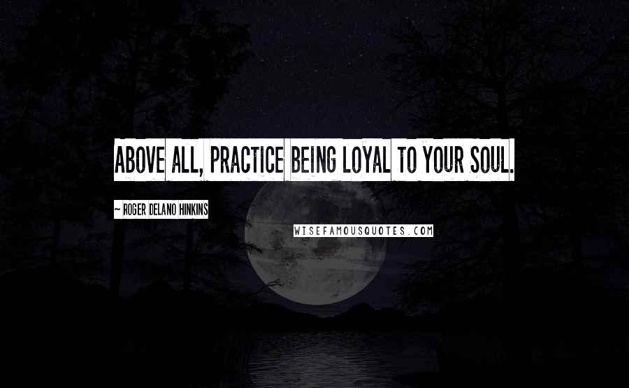 Roger Delano Hinkins Quotes: Above all, practice being loyal to your Soul.