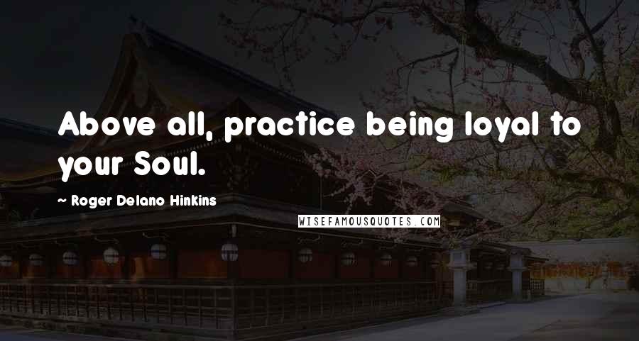 Roger Delano Hinkins Quotes: Above all, practice being loyal to your Soul.