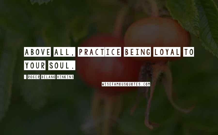 Roger Delano Hinkins Quotes: Above all, practice being loyal to your Soul.