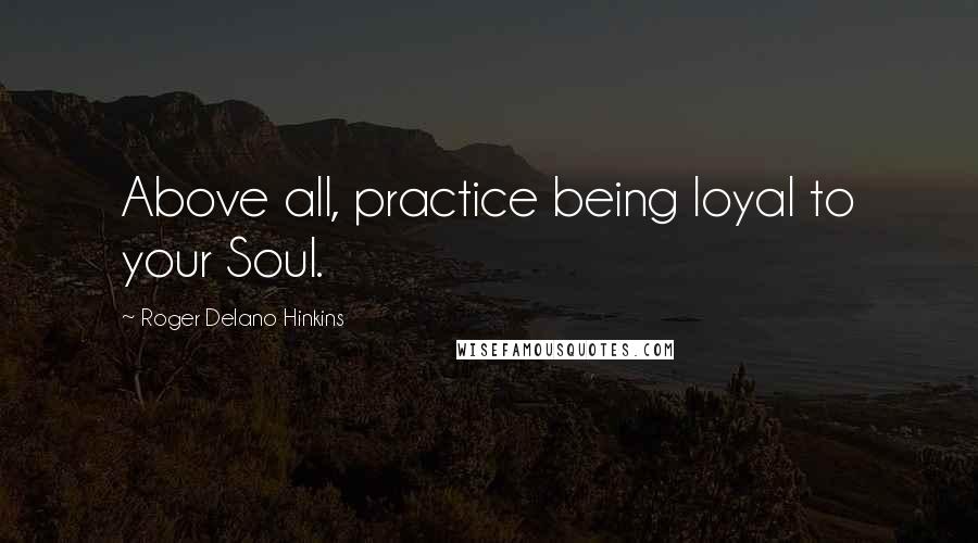 Roger Delano Hinkins Quotes: Above all, practice being loyal to your Soul.