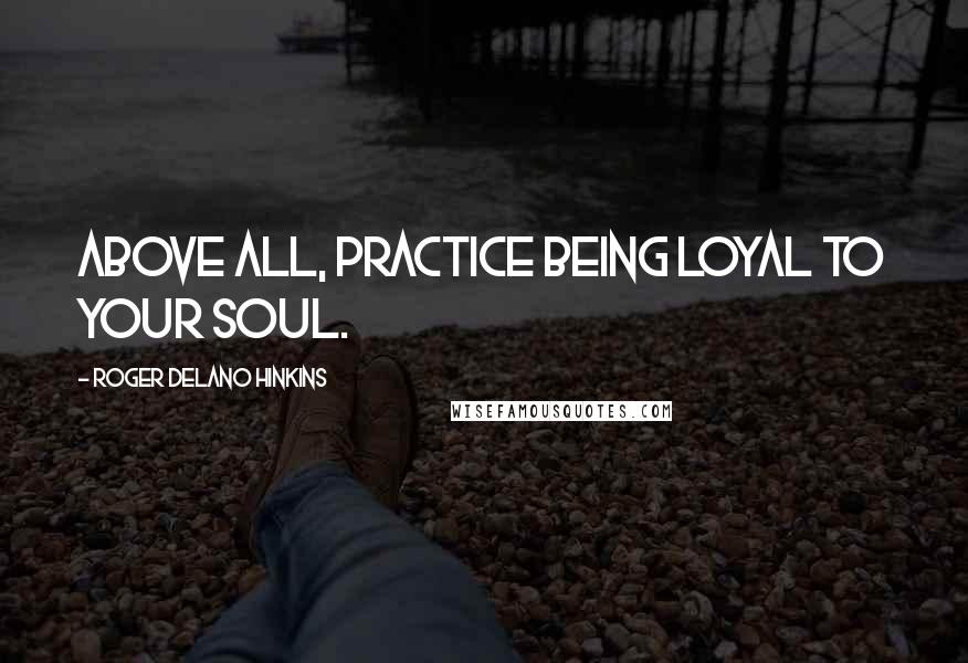 Roger Delano Hinkins Quotes: Above all, practice being loyal to your Soul.