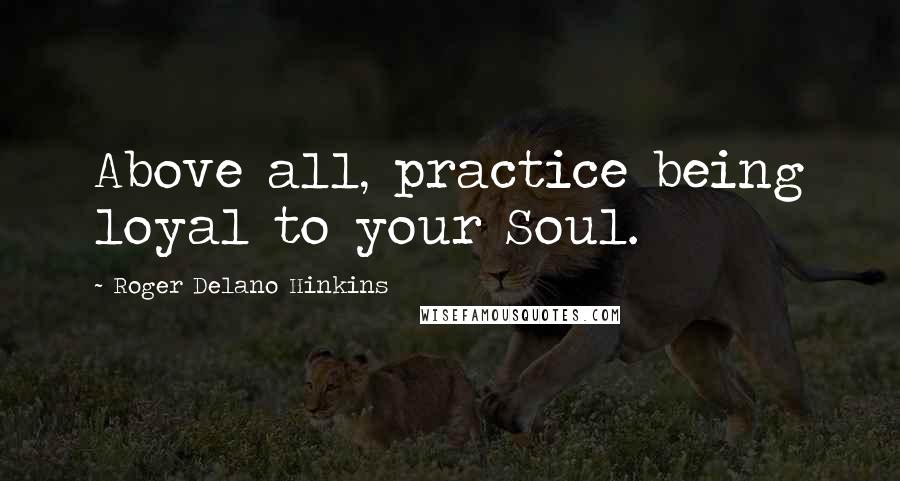 Roger Delano Hinkins Quotes: Above all, practice being loyal to your Soul.