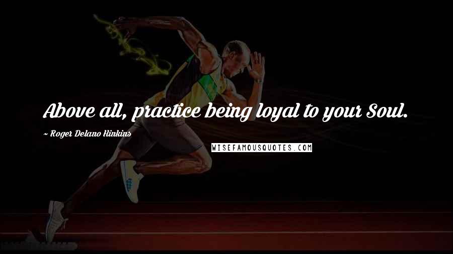 Roger Delano Hinkins Quotes: Above all, practice being loyal to your Soul.