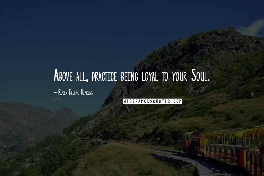 Roger Delano Hinkins Quotes: Above all, practice being loyal to your Soul.