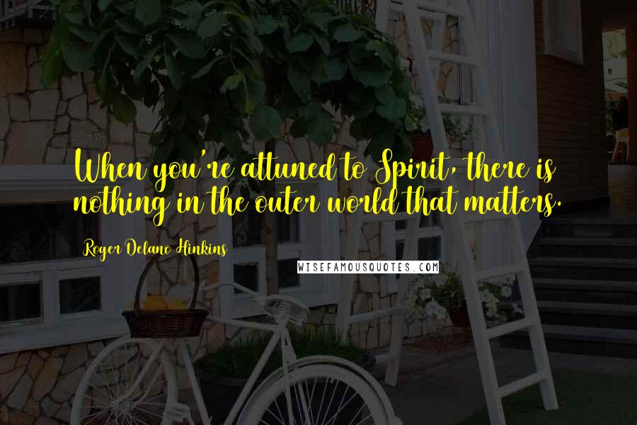 Roger Delano Hinkins Quotes: When you're attuned to Spirit, there is nothing in the outer world that matters.