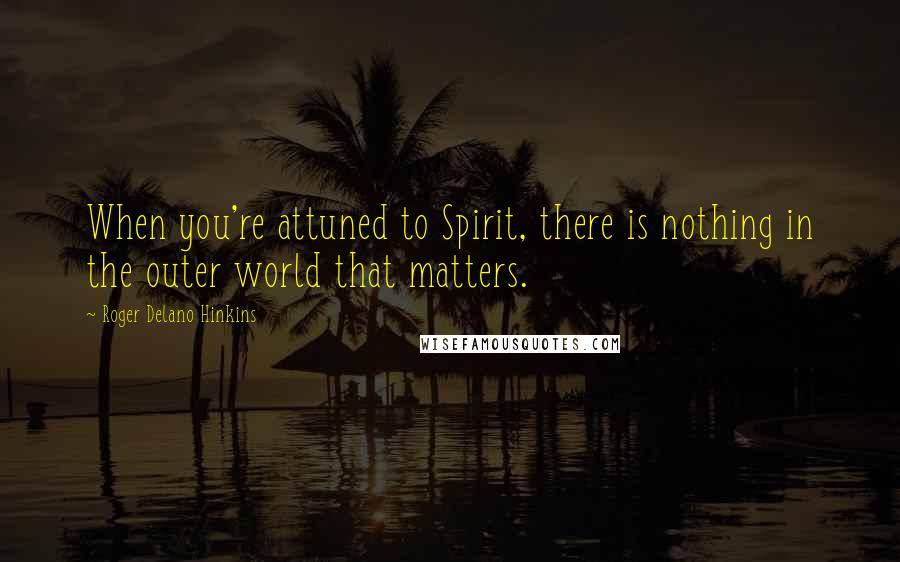 Roger Delano Hinkins Quotes: When you're attuned to Spirit, there is nothing in the outer world that matters.