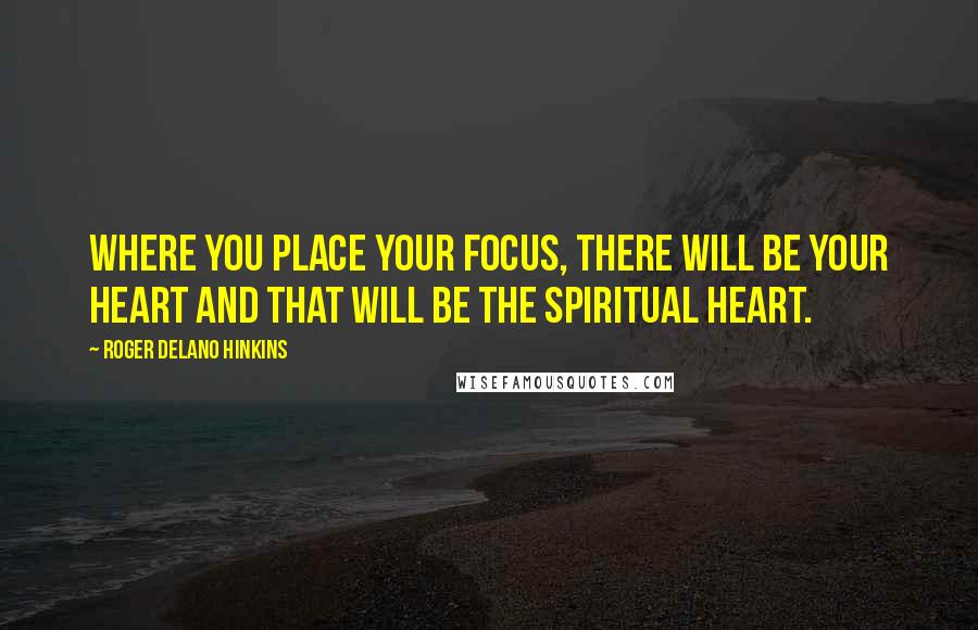 Roger Delano Hinkins Quotes: Where you place your focus, there will be your Heart and that will be the Spiritual Heart.