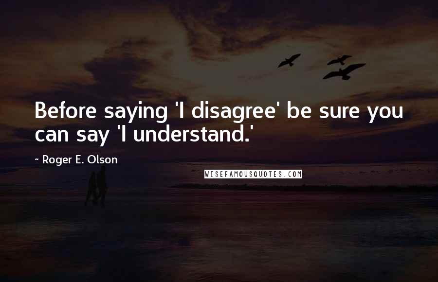 Roger E. Olson Quotes: Before saying 'I disagree' be sure you can say 'I understand.'