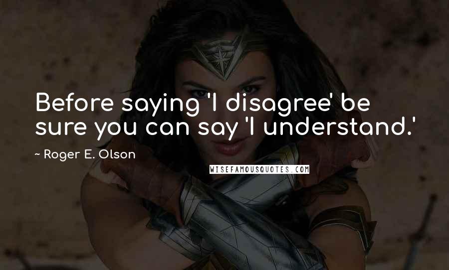 Roger E. Olson Quotes: Before saying 'I disagree' be sure you can say 'I understand.'