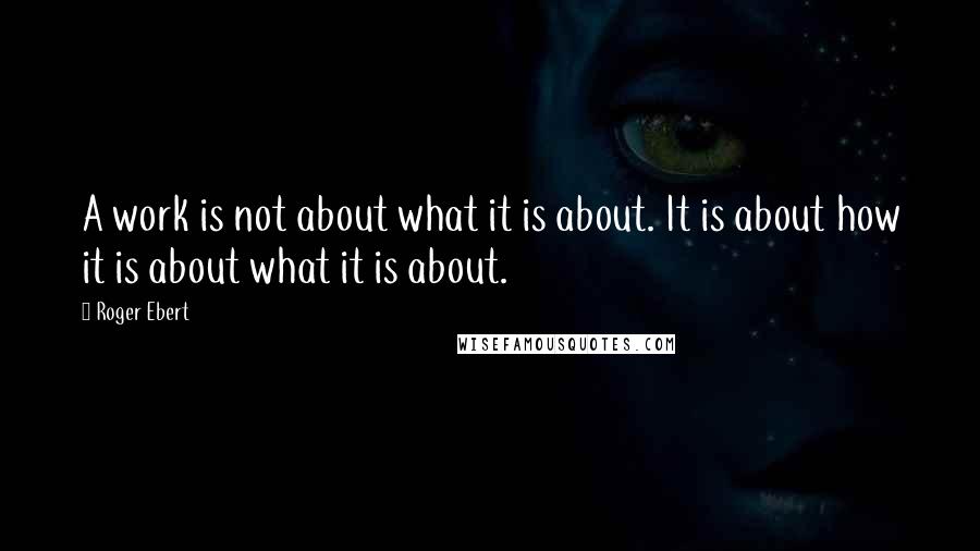 Roger Ebert Quotes: A work is not about what it is about. It is about how it is about what it is about.
