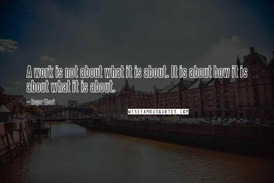 Roger Ebert Quotes: A work is not about what it is about. It is about how it is about what it is about.