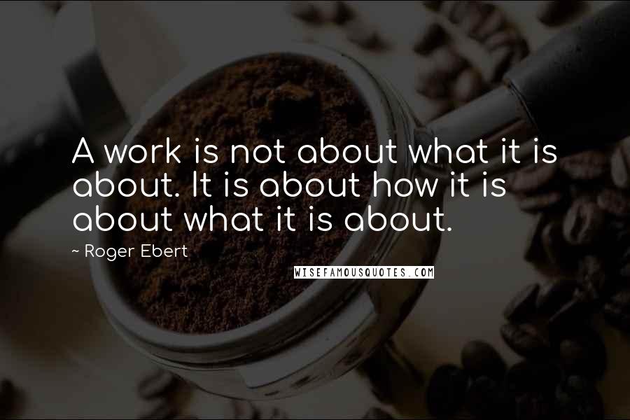 Roger Ebert Quotes: A work is not about what it is about. It is about how it is about what it is about.