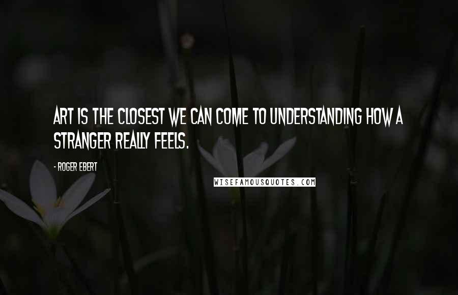 Roger Ebert Quotes: Art is the closest we can come to understanding how a stranger really feels.