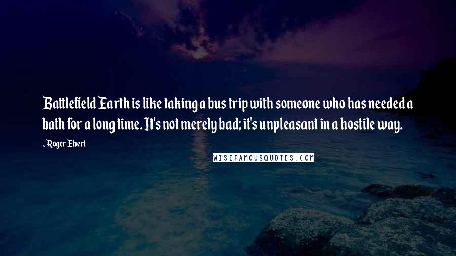 Roger Ebert Quotes: Battlefield Earth is like taking a bus trip with someone who has needed a bath for a long time. It's not merely bad; it's unpleasant in a hostile way.