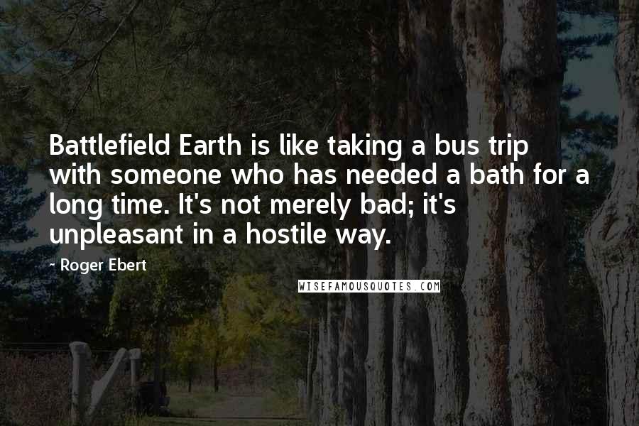 Roger Ebert Quotes: Battlefield Earth is like taking a bus trip with someone who has needed a bath for a long time. It's not merely bad; it's unpleasant in a hostile way.