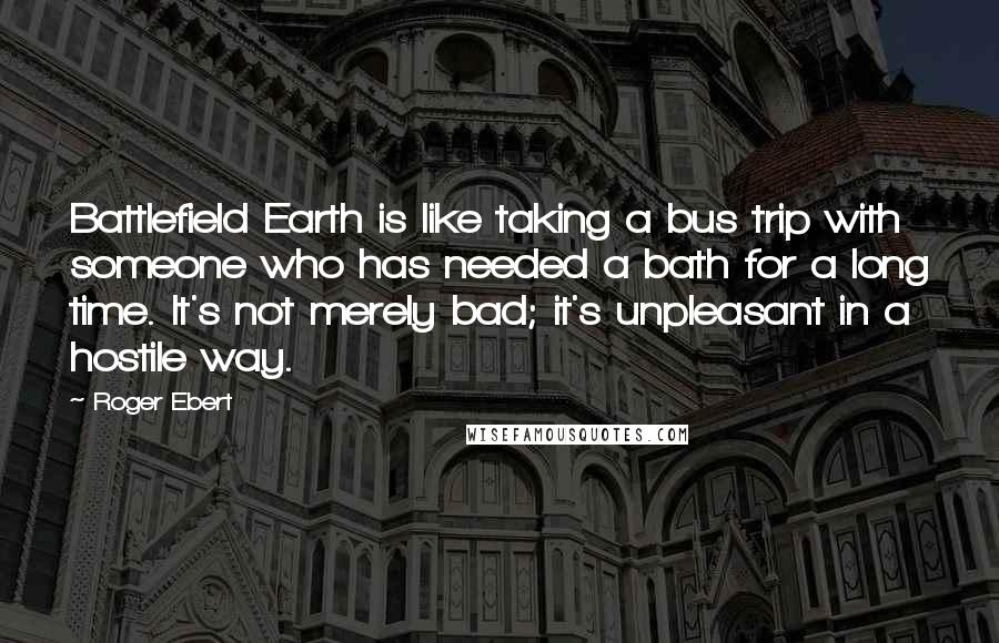 Roger Ebert Quotes: Battlefield Earth is like taking a bus trip with someone who has needed a bath for a long time. It's not merely bad; it's unpleasant in a hostile way.