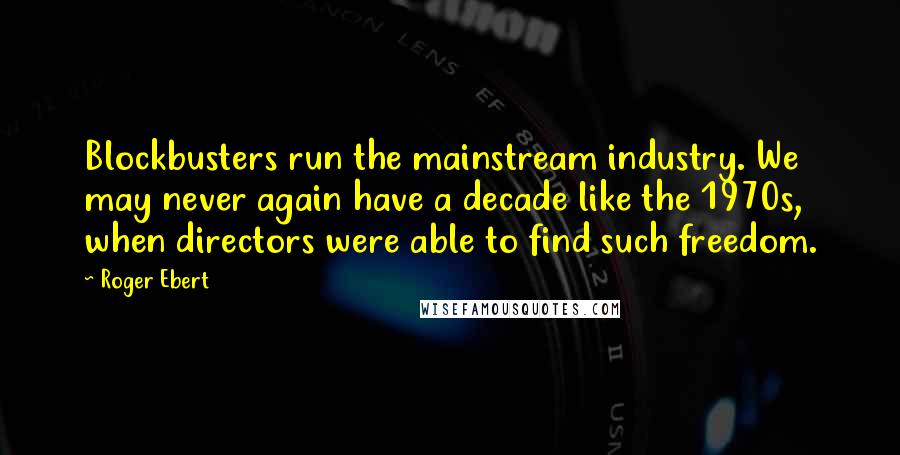 Roger Ebert Quotes: Blockbusters run the mainstream industry. We may never again have a decade like the 1970s, when directors were able to find such freedom.