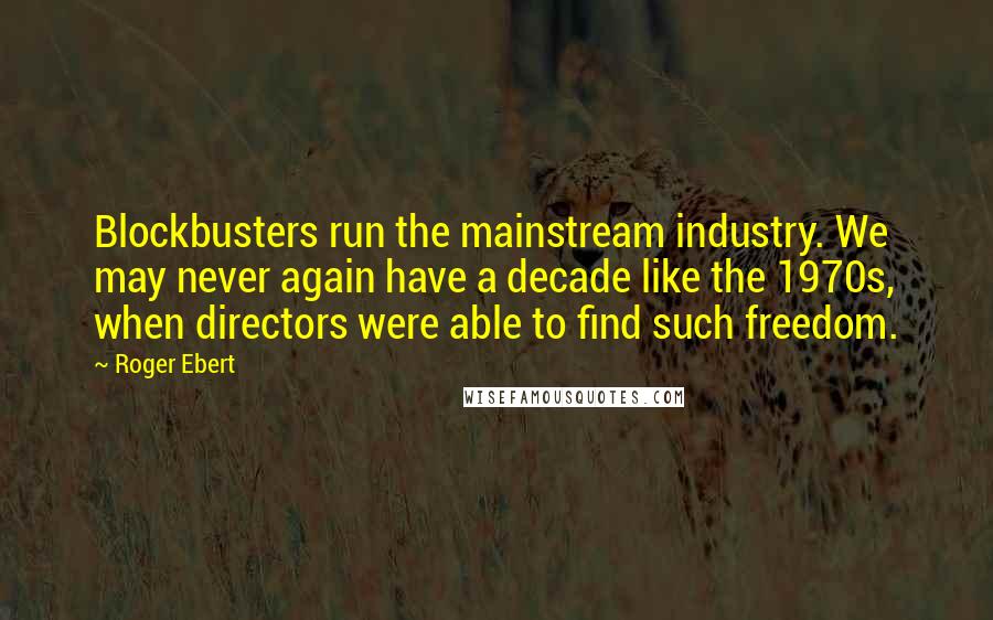 Roger Ebert Quotes: Blockbusters run the mainstream industry. We may never again have a decade like the 1970s, when directors were able to find such freedom.