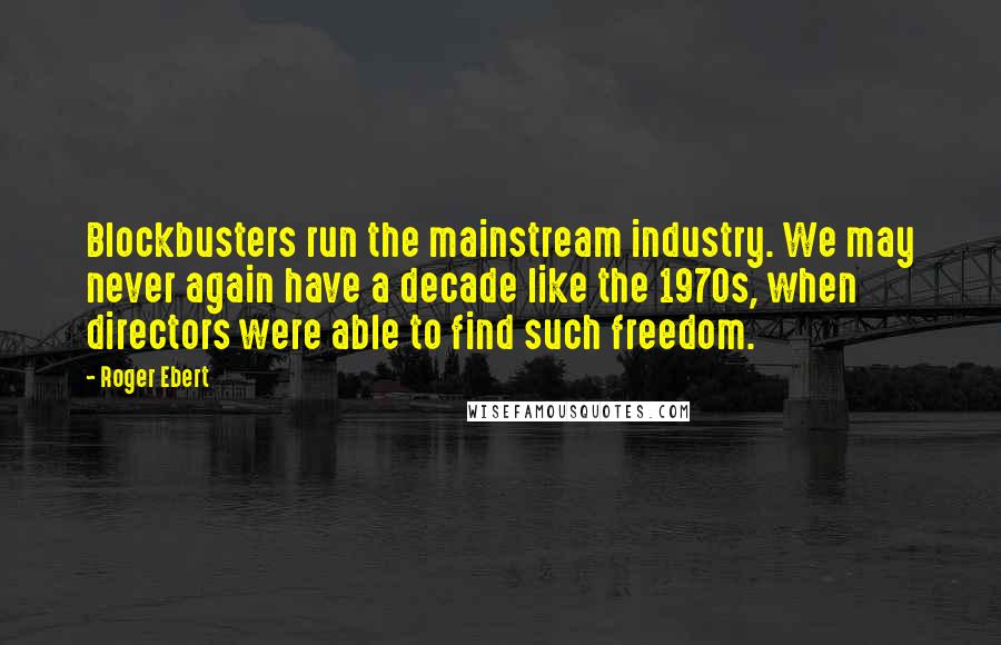 Roger Ebert Quotes: Blockbusters run the mainstream industry. We may never again have a decade like the 1970s, when directors were able to find such freedom.