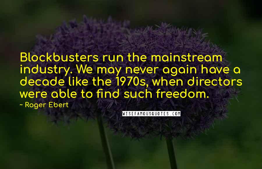 Roger Ebert Quotes: Blockbusters run the mainstream industry. We may never again have a decade like the 1970s, when directors were able to find such freedom.