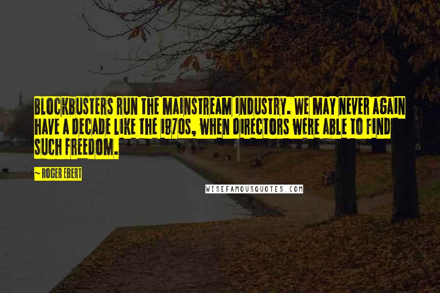 Roger Ebert Quotes: Blockbusters run the mainstream industry. We may never again have a decade like the 1970s, when directors were able to find such freedom.