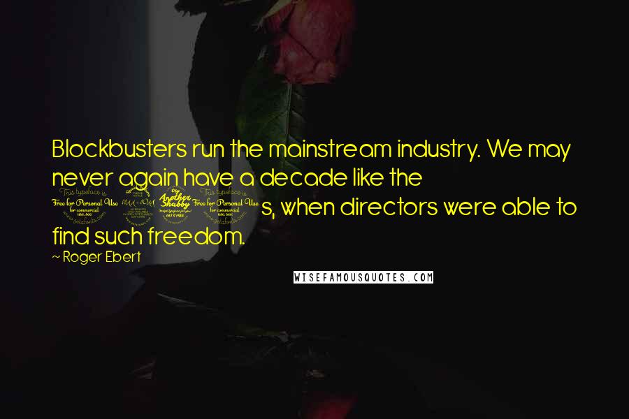 Roger Ebert Quotes: Blockbusters run the mainstream industry. We may never again have a decade like the 1970s, when directors were able to find such freedom.