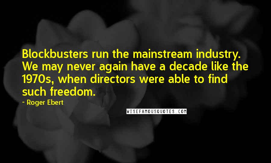 Roger Ebert Quotes: Blockbusters run the mainstream industry. We may never again have a decade like the 1970s, when directors were able to find such freedom.