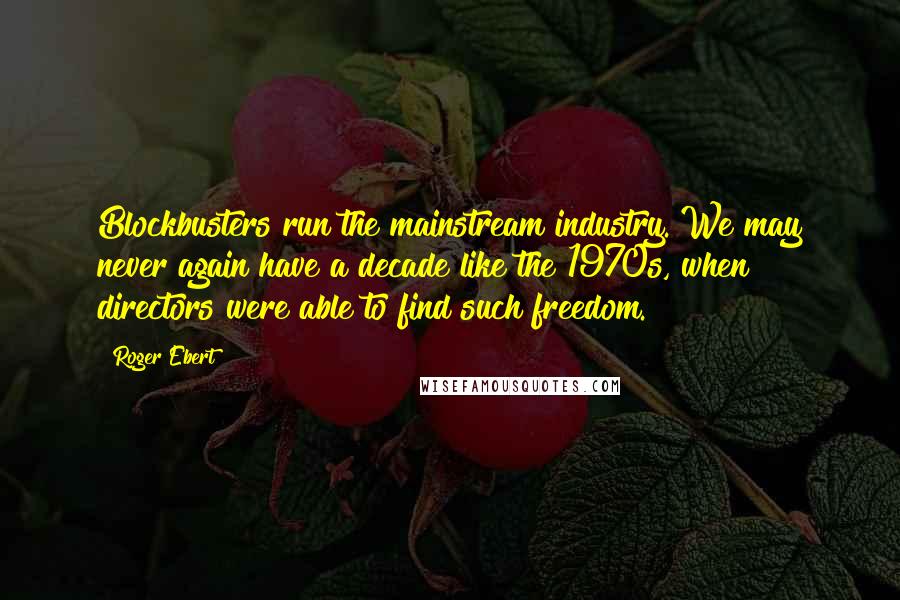 Roger Ebert Quotes: Blockbusters run the mainstream industry. We may never again have a decade like the 1970s, when directors were able to find such freedom.