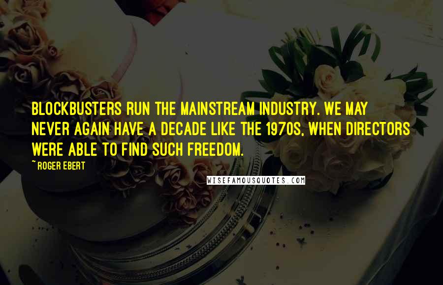 Roger Ebert Quotes: Blockbusters run the mainstream industry. We may never again have a decade like the 1970s, when directors were able to find such freedom.