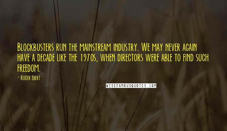 Roger Ebert Quotes: Blockbusters run the mainstream industry. We may never again have a decade like the 1970s, when directors were able to find such freedom.