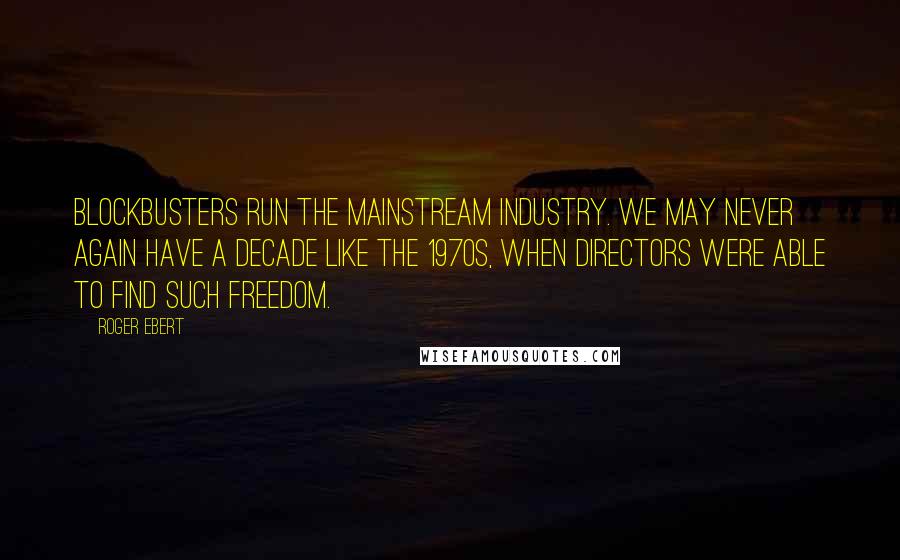 Roger Ebert Quotes: Blockbusters run the mainstream industry. We may never again have a decade like the 1970s, when directors were able to find such freedom.