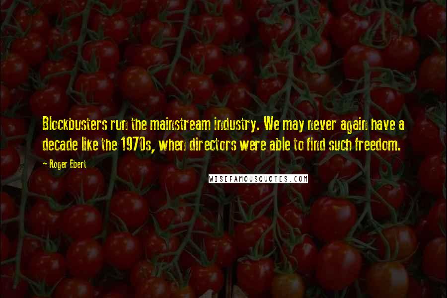 Roger Ebert Quotes: Blockbusters run the mainstream industry. We may never again have a decade like the 1970s, when directors were able to find such freedom.