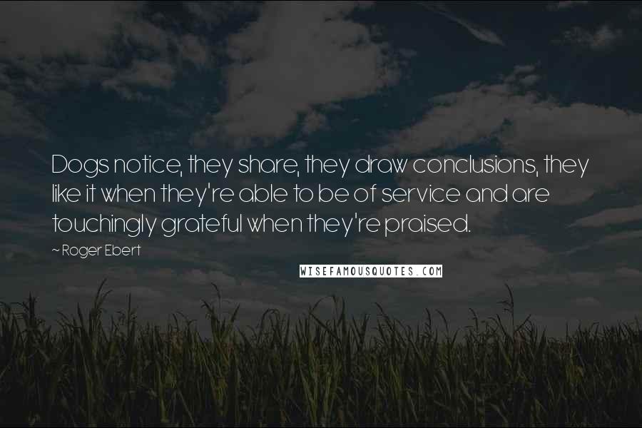 Roger Ebert Quotes: Dogs notice, they share, they draw conclusions, they like it when they're able to be of service and are touchingly grateful when they're praised.