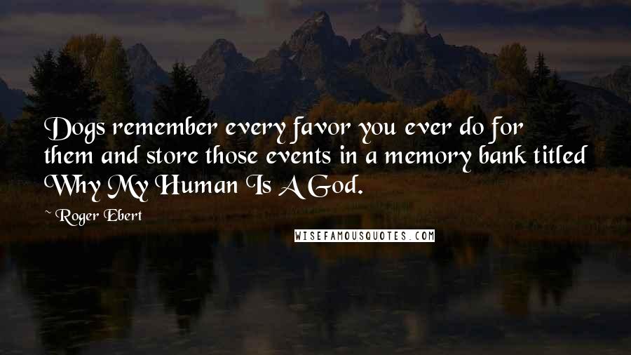 Roger Ebert Quotes: Dogs remember every favor you ever do for them and store those events in a memory bank titled Why My Human Is A God.