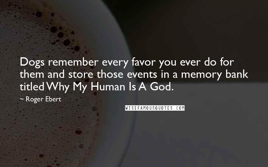 Roger Ebert Quotes: Dogs remember every favor you ever do for them and store those events in a memory bank titled Why My Human Is A God.