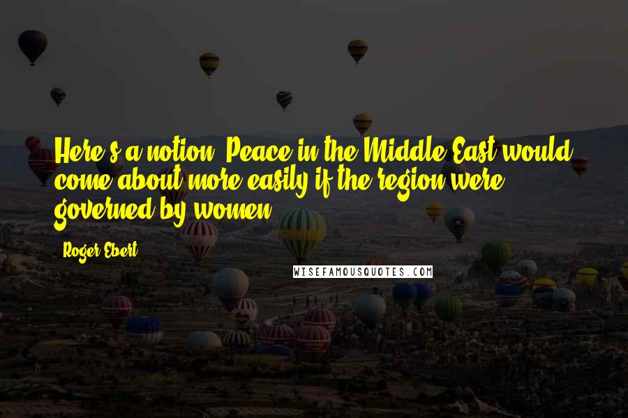 Roger Ebert Quotes: Here's a notion: Peace in the Middle East would come about more easily if the region were governed by women.