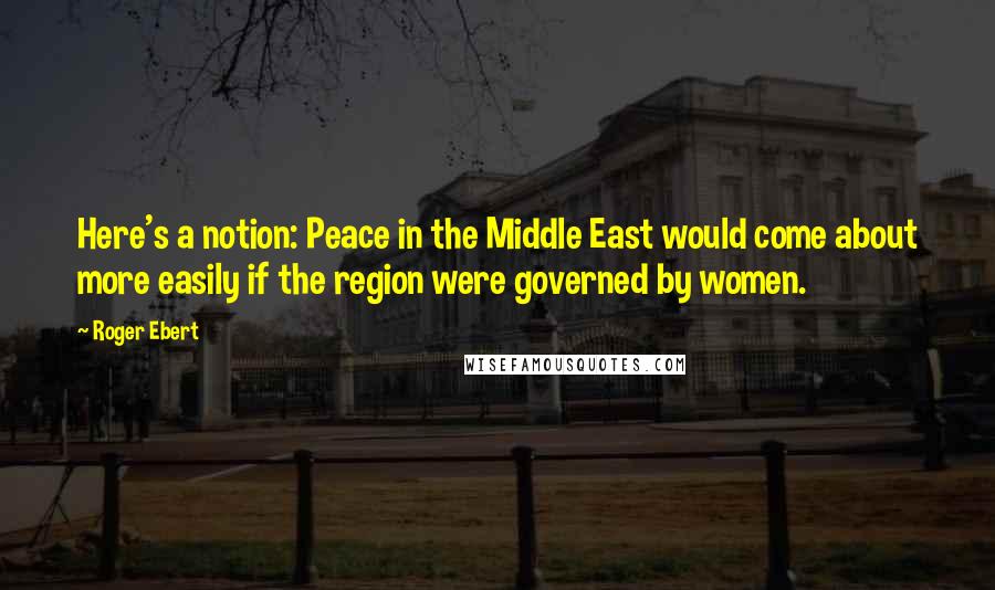 Roger Ebert Quotes: Here's a notion: Peace in the Middle East would come about more easily if the region were governed by women.