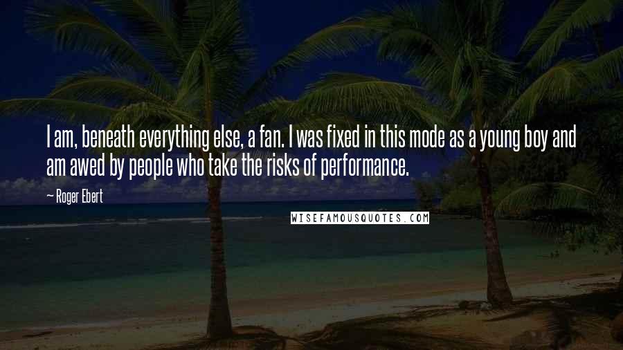 Roger Ebert Quotes: I am, beneath everything else, a fan. I was fixed in this mode as a young boy and am awed by people who take the risks of performance.