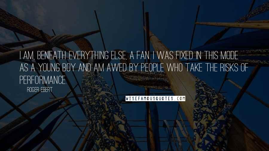 Roger Ebert Quotes: I am, beneath everything else, a fan. I was fixed in this mode as a young boy and am awed by people who take the risks of performance.