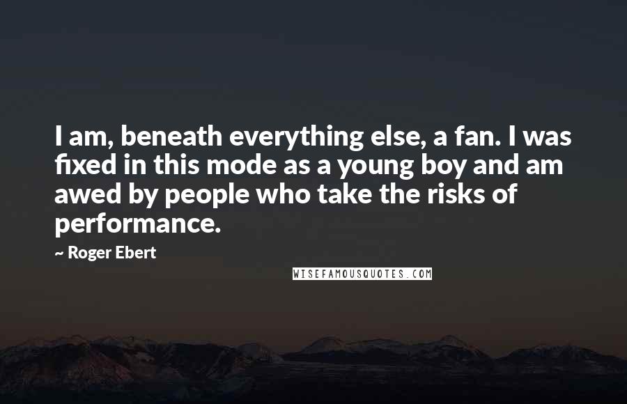 Roger Ebert Quotes: I am, beneath everything else, a fan. I was fixed in this mode as a young boy and am awed by people who take the risks of performance.