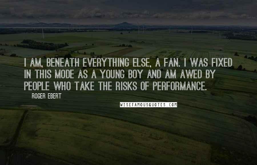 Roger Ebert Quotes: I am, beneath everything else, a fan. I was fixed in this mode as a young boy and am awed by people who take the risks of performance.