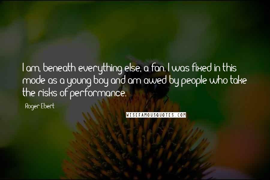 Roger Ebert Quotes: I am, beneath everything else, a fan. I was fixed in this mode as a young boy and am awed by people who take the risks of performance.