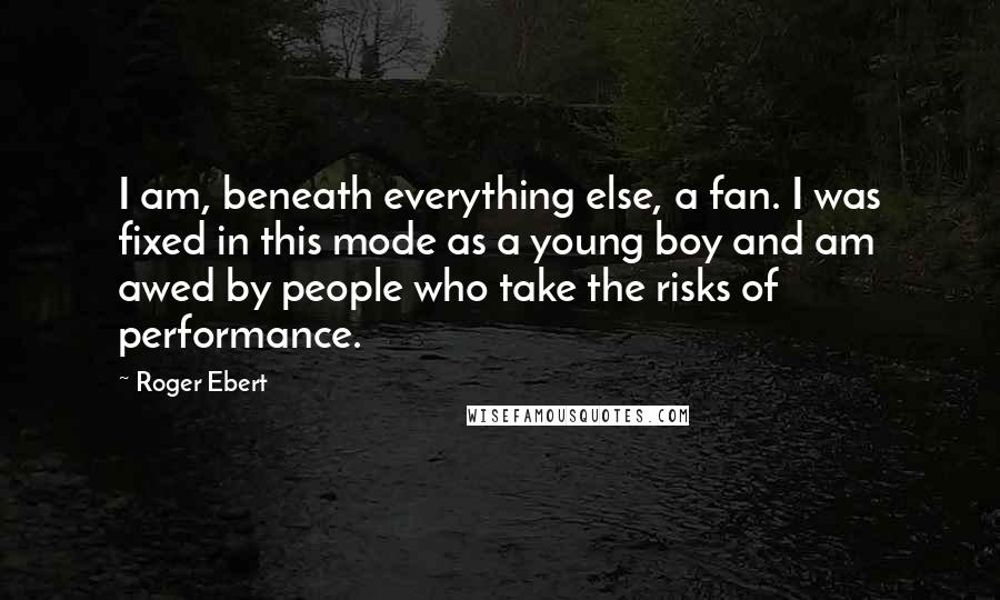 Roger Ebert Quotes: I am, beneath everything else, a fan. I was fixed in this mode as a young boy and am awed by people who take the risks of performance.