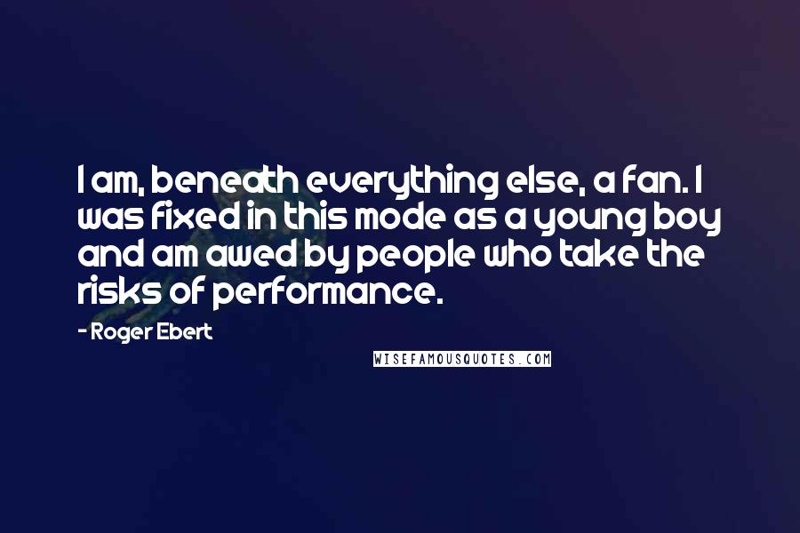 Roger Ebert Quotes: I am, beneath everything else, a fan. I was fixed in this mode as a young boy and am awed by people who take the risks of performance.