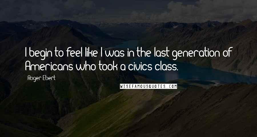 Roger Ebert Quotes: I begin to feel like I was in the last generation of Americans who took a civics class.