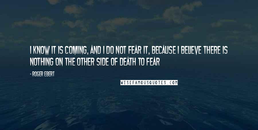 Roger Ebert Quotes: I know it is coming, and I do not fear it, because I believe there is nothing on the other side of death to fear