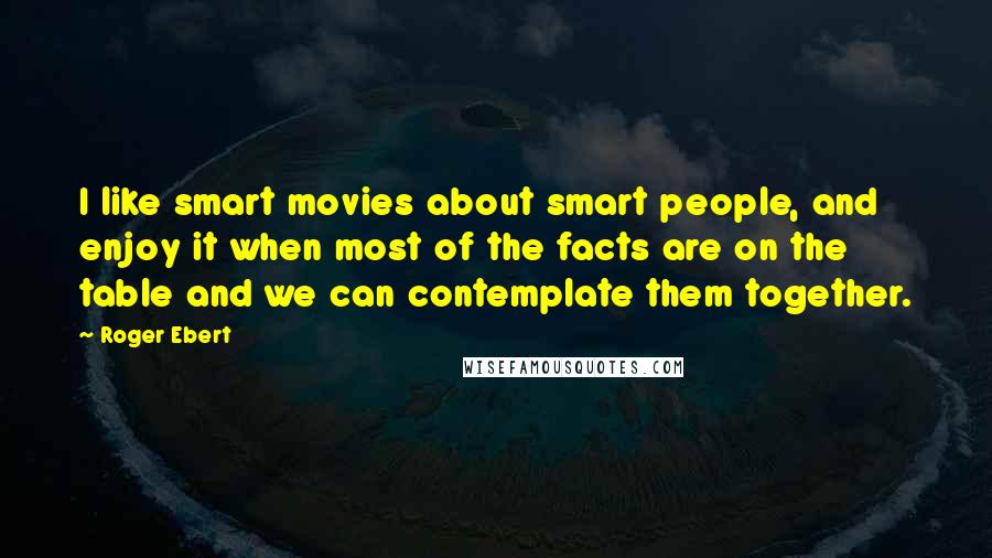 Roger Ebert Quotes: I like smart movies about smart people, and enjoy it when most of the facts are on the table and we can contemplate them together.