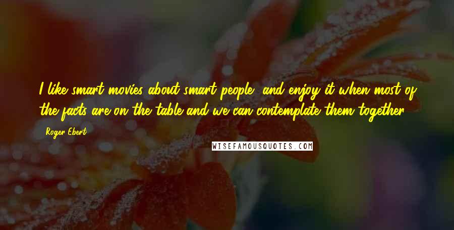 Roger Ebert Quotes: I like smart movies about smart people, and enjoy it when most of the facts are on the table and we can contemplate them together.