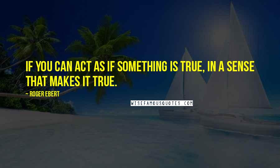 Roger Ebert Quotes: If you can act as if something is true, in a sense that makes it true.