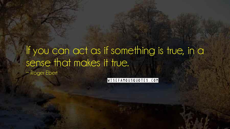 Roger Ebert Quotes: If you can act as if something is true, in a sense that makes it true.